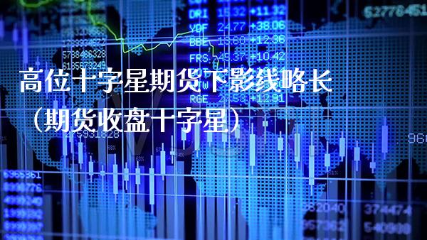 高位十字星期货下影线略长（期货收盘十字星）_https://www.xmqjcw.com_期货直播室_第1张