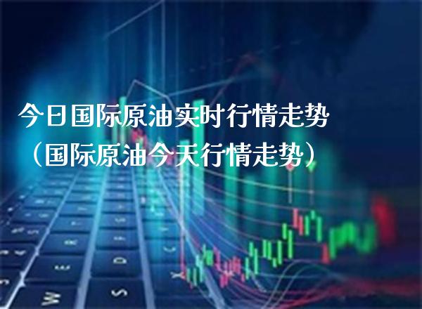 今日国际原油实时行情走势（国际原油今天行情走势）_https://www.xmqjcw.com_期货直播室_第1张