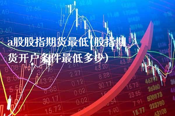 a股股指期货最低(股指期货开户条件最低多少)_https://www.xmqjcw.com_期货百科_第1张