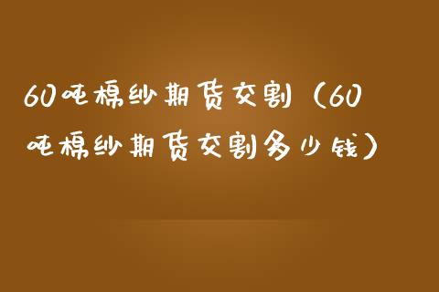 60吨棉纱期货交割（60吨棉纱期货交割多少钱）_https://www.xmqjcw.com_期货投资_第1张