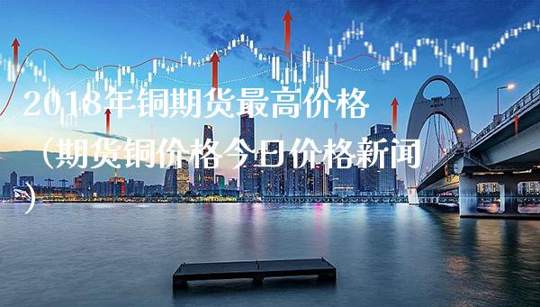 2018年铜期货最高价格（期货铜价格今日价格新闻）_https://www.xmqjcw.com_期货直播室_第1张