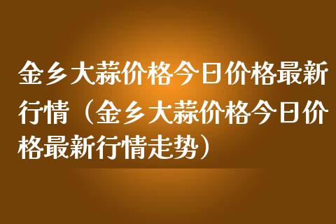 金乡大蒜价格今日价格最新行情（金乡大蒜价格今日价格最新行情走势）_https://www.xmqjcw.com_期货投资_第1张