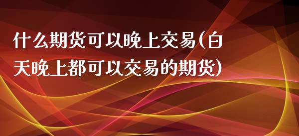 什么期货可以晚上交易(白天晚上都可以交易的期货)_https://www.xmqjcw.com_期货百科_第1张