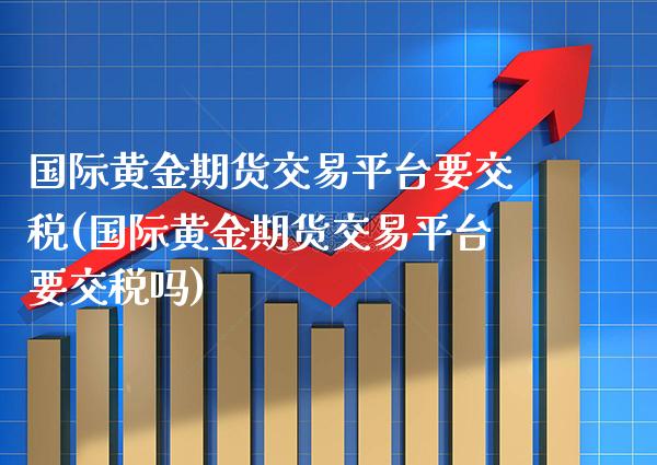 国际黄金期货交易平台要交税(国际黄金期货交易平台要交税吗)_https://www.xmqjcw.com_期货投资_第1张