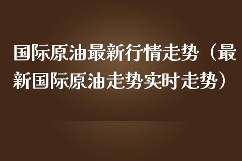 国际原油最新行情走势（最新国际原油走势实时走势）_https://www.xmqjcw.com_期货投资_第1张