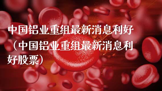 中国铝业重组最新消息利好（中国铝业重组最新消息利好股票）_https://www.xmqjcw.com_期货投资_第1张