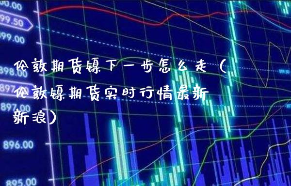 伦敦期货镍下一步怎么走（伦敦镍期货实时行情最新 新浪）_https://www.xmqjcw.com_期货投资_第1张