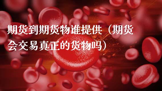 期货到期货物谁提供（期货会交易真正的货物吗）_https://www.xmqjcw.com_期货行情_第1张