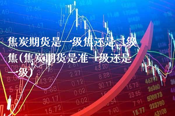 焦炭期货是一级焦还是二级焦(焦炭期货是准一级还是一级)_https://www.xmqjcw.com_期货投资_第1张