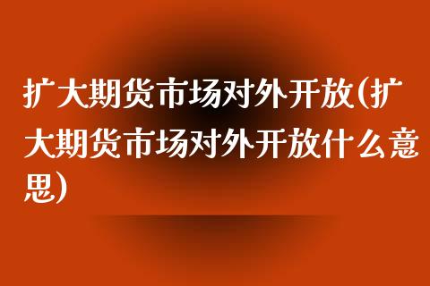 扩大期货市场对外开放(扩大期货市场对外开放什么意思)_https://www.xmqjcw.com_期货开户_第1张