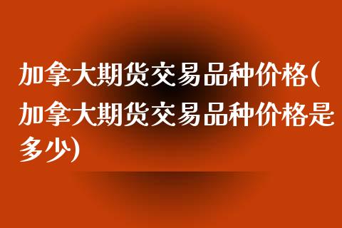 加拿大期货交易品种价格(加拿大期货交易品种价格是多少)_https://www.xmqjcw.com_期货百科_第1张