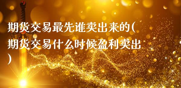 期货交易最先谁卖出来的(期货交易什么时候盈利卖出)_https://www.xmqjcw.com_期货开户_第1张