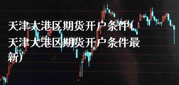 天津大港区期货开户条件(天津大港区期货开户条件最新)_https://www.xmqjcw.com_期货直播室_第1张