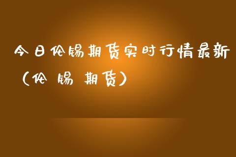 今日伦锡期货实时行情最新（伦 锡 期货）_https://www.xmqjcw.com_期货行情_第1张