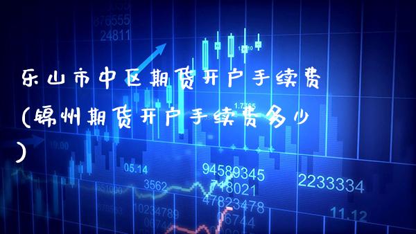 乐山市中区期货开户手续费(锦州期货开户手续费多少)_https://www.xmqjcw.com_期货开户_第1张