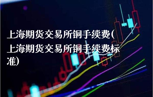 上海期货交易所铜手续费(上海期货交易所铜手续费标准)_https://www.xmqjcw.com_期货直播室_第1张