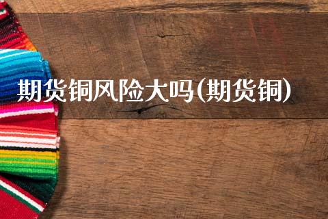期货铜风险大吗(期货铜)_https://www.xmqjcw.com_期货直播室_第1张