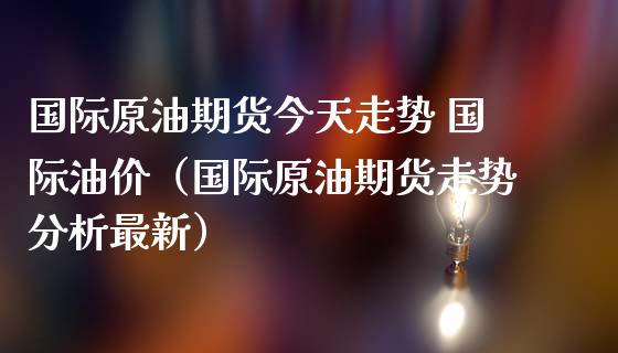 国际原油期货今天走势 国际油价（国际原油期货走势分析最新）_https://www.xmqjcw.com_期货直播室_第1张
