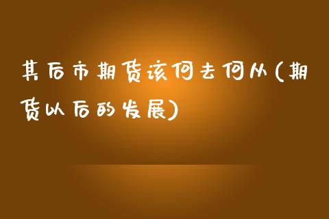 其后市期货该何去何从(期货以后的发展)_https://www.xmqjcw.com_期货百科_第1张