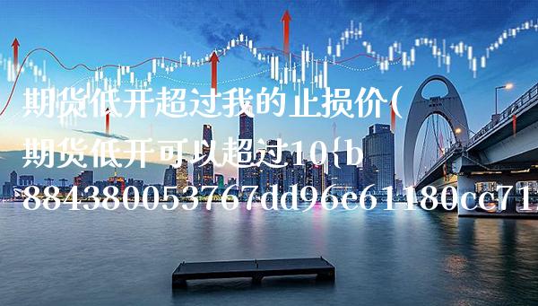 期货低开超过我的止损价(期货低开可以超过10%以上吗)_https://www.xmqjcw.com_期货直播室_第1张