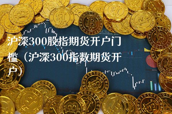 沪深300股指期货开户门槛（沪深300指数期货开户）_https://www.xmqjcw.com_期货行情_第1张