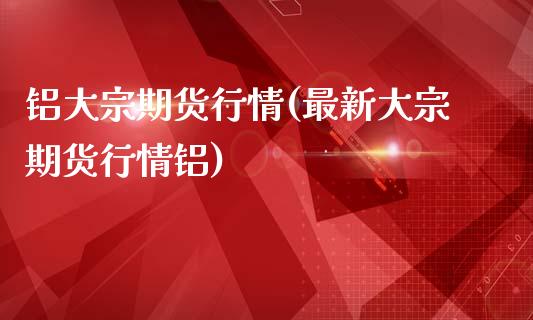 铝大宗期货行情(最新大宗期货行情铝)_https://www.xmqjcw.com_期货投资_第1张