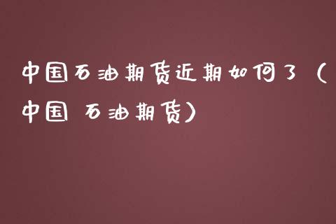 中国石油期货近期如何了（中国 石油期货）_https://www.xmqjcw.com_期货投资_第1张