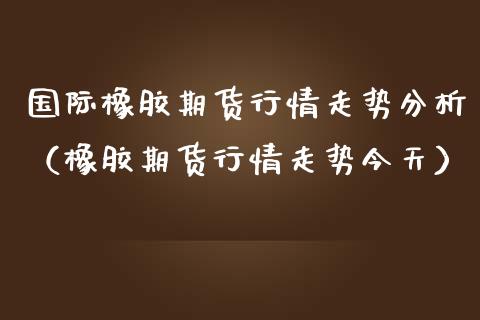 国际橡胶期货行情走势分析（橡胶期货行情走势今天）_https://www.xmqjcw.com_期货开户_第1张