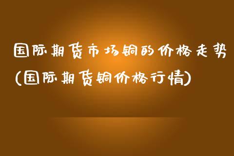 国际期货市场铜的价格走势(国际期货铜价格行情)_https://www.xmqjcw.com_期货直播室_第1张