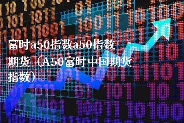 富时a50指数a50指数期货（A50富时中国期货指数）_https://www.xmqjcw.com_期货直播室_第1张