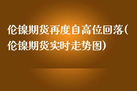 伦镍期货再度自高位回落(伦镍期货实时走势图)_https://www.xmqjcw.com_期货行情_第1张