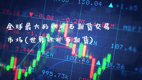 全球最大的铁矿石期货交易市场(世界铁矿石期货)_https://www.xmqjcw.com_期货直播室_第1张