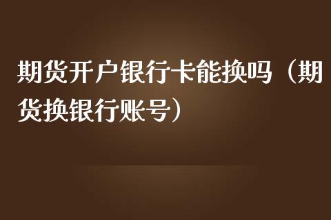 期货开户***能换吗（期货换银行账号）_https://www.xmqjcw.com_期货投资_第1张