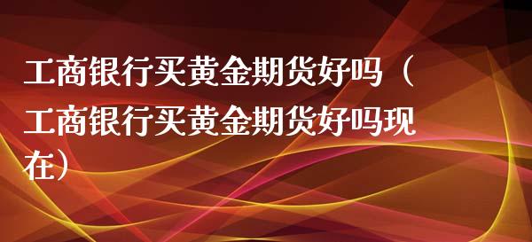 工商银行买黄金期货好吗（工商银行买黄金期货好吗现在）_https://www.xmqjcw.com_期货开户_第1张