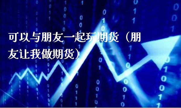 可以与朋友一起玩期货（朋友让我做期货）_https://www.xmqjcw.com_期货投资_第1张