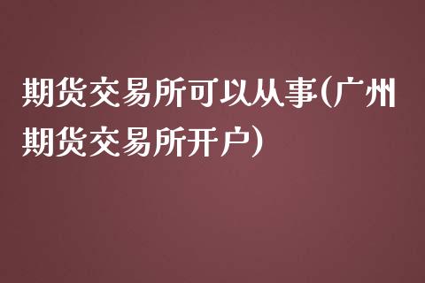 期货交易所可以从事(广州期货交易所开户)_https://www.xmqjcw.com_期货投资_第1张