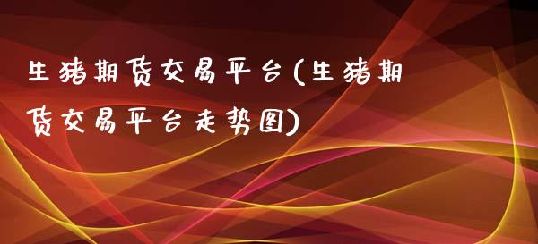 生猪期货交易平台(生猪期货交易平台走势图)_https://www.xmqjcw.com_期货百科_第1张
