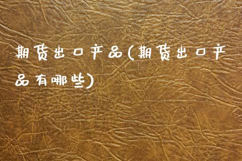 期货出口产品(期货出口产品有哪些)_https://www.xmqjcw.com_期货直播室_第1张
