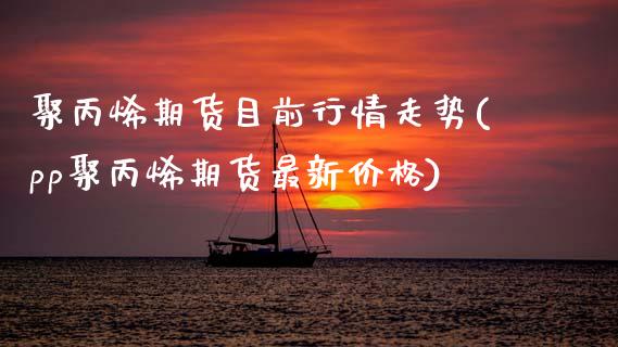 聚丙烯期货目前行情走势(pp聚丙烯期货最新价格)_https://www.xmqjcw.com_期货开户_第1张