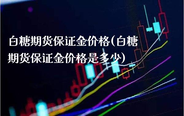 白糖期货保证金价格(白糖期货保证金价格是多少)_https://www.xmqjcw.com_股票投资_第1张