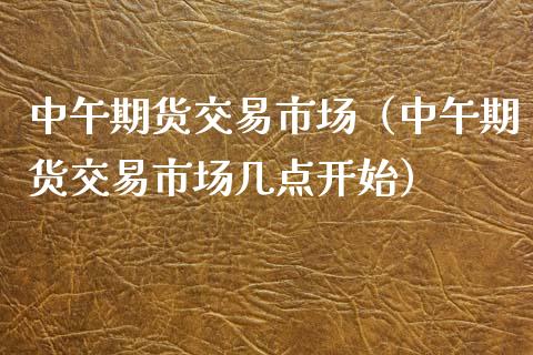 中午期货交易市场（中午期货交易市场几点开始）_https://www.xmqjcw.com_期货行情_第1张