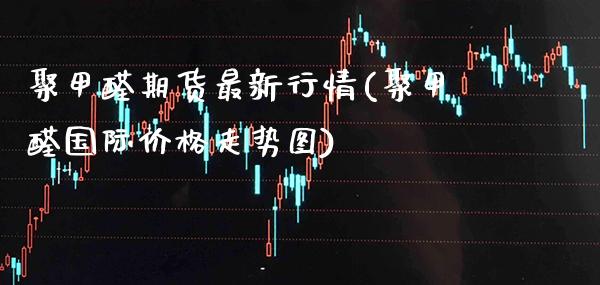 聚甲醛期货最新行情(聚甲醛国际价格走势图)_https://www.xmqjcw.com_基金理财_第1张