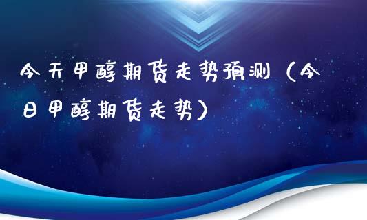 今天甲醇期货走势预测（今日甲醇期货走势）_https://www.xmqjcw.com_期货直播室_第1张