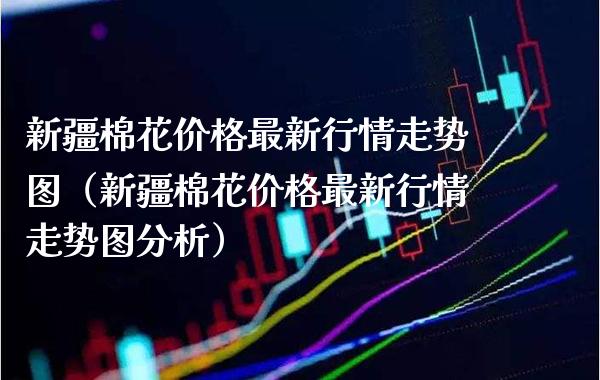 新疆棉花价格最新行情走势图（新疆棉花价格最新行情走势图分析）_https://www.xmqjcw.com_期货投资_第1张