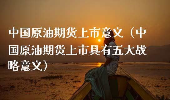 中国原油期货上市意义（中国原油期货上市具有五大战略意义）_https://www.xmqjcw.com_期货开户_第1张