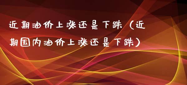 近期油价上涨还是下跌（近期国内油价上涨还是下跌）_https://www.xmqjcw.com_期货投资_第1张