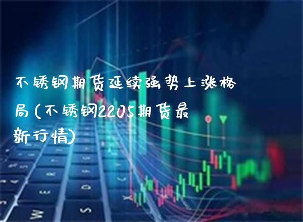 不锈钢期货延续强势上涨格局(不锈钢2205期货最新行情)_https://www.xmqjcw.com_期货百科_第1张