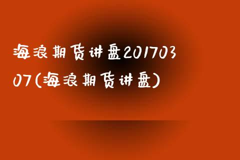 海浪期货讲盘20170307(海浪期货讲盘)_https://www.xmqjcw.com_期货投资_第1张