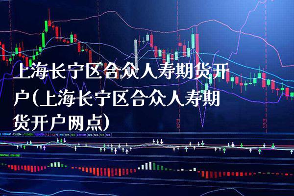 上海长宁区合众人寿期货开户(上海长宁区合众人寿期货开户网点)_https://www.xmqjcw.com_期货开户_第1张