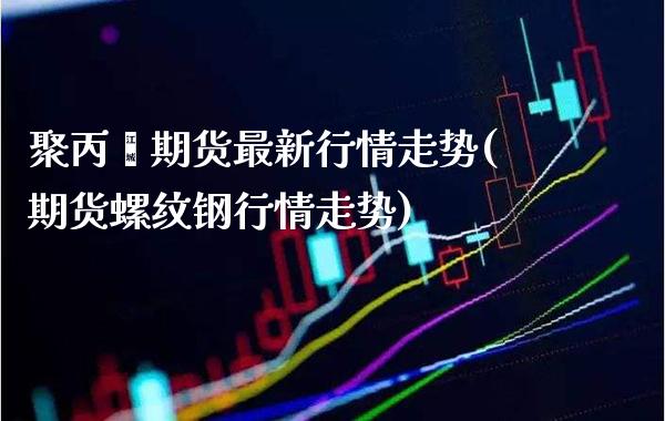 聚丙烯期货最新行情走势(期货螺纹钢行情走势)_https://www.xmqjcw.com_期货百科_第1张
